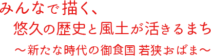 みんなで描く、悠久の歴史と風土が活きるまち　新たな時代の御食国若狭おばま